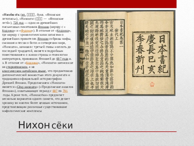 «Нихо́н сёк  ( яп.   日本書紀 , букв. «Японская летопись»), «Нихонги ]  ( 日本紀 — «Японские лета́»),  720 год  — один из древнейших письменных памятников  Японии  (наряду с « Кодзики » и « Фудоки »). В отличие от « Кодзики », где наряду с хронологическими записями о древнейших правителях  Японии  собраны мифы, сказания и песни о богах и сотворении мира, «Нихонги», начиная с третьей главы и вплоть до последней тридцатой, является подробным повествованием о жизни страны и генеалогии императоров, правивших Японией до  697 года  н. э. В отличие от « Кодзики », «Нихонги» написан не на  старояпонском , а на  классическом китайском языке , что продиктовано дипломатической важностью этого документа и традициями официальной историографии Древней Японии. Продолжением «Нихонги» является « Сёку нихонги » («Продолжение анналов Японии»), охватывающее период с  697  по  791  годы. Кроме того, «Нихонсёки» предлагает несколько вариантов одного сюжета, что делает хронику во многом более ценным источником, представляющим различные существовавшие мифологические комплексы Нихон  сёки  