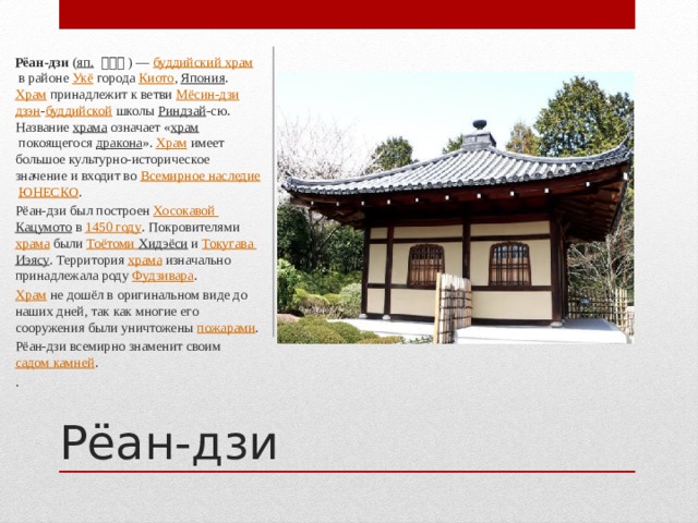 Рёан-дзи  ( яп.   龍安寺 ) —  буддийский храм  в районе  Укё  города  Киото ,  Япония .  Храм  принадлежит к ветви  Мёсин-дзи   дзэн - буддийской  школы  Риндзай -сю. Название  храма  означает « храм  покоящегося  дракона ».  Храм  имеет большое культурно-историческое значение и входит во  Всемирное наследие   ЮНЕСКО . Рёан-дзи был построен  Хосокавой  Кацумото  в  1450 году . Покровителями  храма  были  Тоётоми  Хидэёси  и  Токугава  Иэясу . Территория  храма  изначально принадлежала роду  Фудзивара . Храм  не дошёл в оригинальном виде до наших дней, так как многие его сооружения были уничтожены  пожарами . Рёан-дзи всемирно знаменит своим  садом камней . . Рёан-дзи 