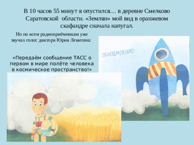 В 10 часов 55 минут я опустился… в деревне Смелково Саратовской области. «Землян» мой вид в оранжевом скафандре сначала напугал. Но по всем радиоприёмникам уже звучал голос диктора Юрия Левитана: «Передаём сообщение ТАСС о первом в мире полёте человека в космическое пространство!» 