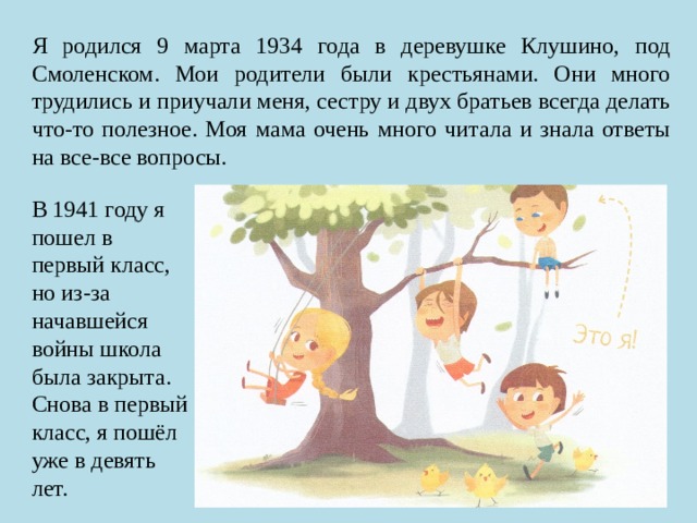 Я родился 9 марта 1934 года в деревушке Клушино, под Смоленском. Мои родители были крестьянами. Они много трудились и приучали меня, сестру и двух братьев всегда делать что-то полезное. Моя мама очень много читала и знала ответы на все-все вопросы. В 1941 году я пошел в первый класс, но из-за начавшейся войны школа была закрыта. Снова в первый класс, я пошёл уже в девять лет. 