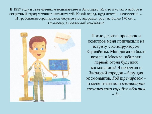 В 1957 году я стал лётчиком-испытателем в Заполярье. Как-то я узнал о наборе в секретный отряд лётчиков-испытателей. Какой отряд, куда лететь – неизвестно… И требования странноваты: безупречное здоровье, рост не более 170 см…  По-моему, я идеальный кандидат! После десятка проверок и осмотров меня пригласили на встречу с конструктором Королёвым. Мои догадки были верны: в Москве набирали первый отряд будущих космонавтов! Я переехал в Звёздный городок – базу для космонавтов. Год тренировок – и меня назначили командиром космического корабля «Восток – 1». 