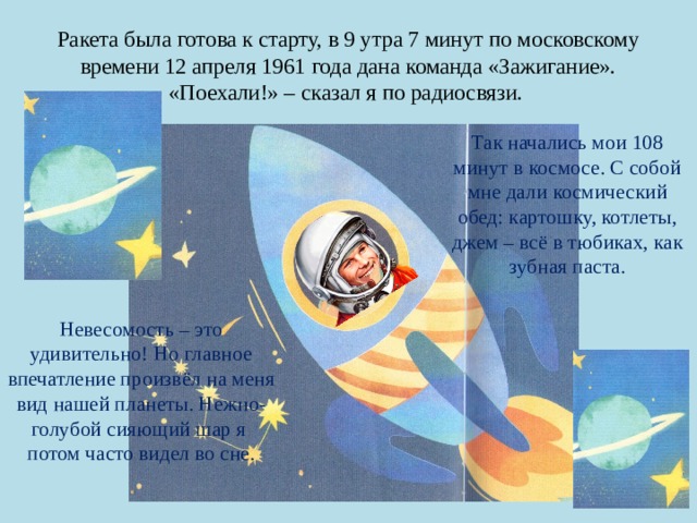 Ракета была готова к старту, в 9 утра 7 минут по московскому времени 12 апреля 1961 года дана команда «Зажигание». «Поехали!» – сказал я по радиосвязи. Так начались мои 108 минут в космосе. С собой мне дали космический обед: картошку, котлеты, джем – всё в тюбиках, как зубная паста. Невесомость – это удивительно! Но главное впечатление произвёл на меня вид нашей планеты. Нежно-голубой сияющий шар я потом часто видел во сне. 