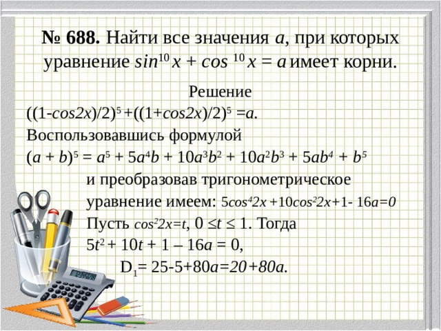 № 688. Найти все значения а , при которых уравнение sin 10 x + cos  10 x = a  имеет корни. Решение ((1- cos2x )/2) 5 +((1+ cos2x )/2) 5 = a. Воспользовавшись формулой ( а + b ) 5 = a 5 + 5 a 4 b + 10 a 3 b 2 + 10 a 2 b 3 + 5 ab 4 + b 5   и преобразовав тригонометрическое  уравнение имеем: 5 cos 4 2х +10 cos 2 2х+ 1- 16 а=0  Пусть cos 2 2х=t , 0 ≤ t ≤ 1. Тогда  5 t 2 + 10 t + 1 – 16 a = 0,  D 1 = 25-5+80 а=20+80а. 