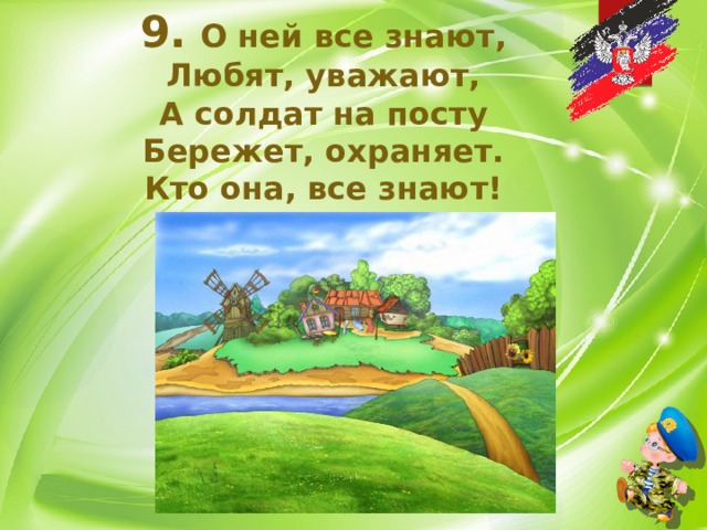 9.  О ней все знают, Любят, уважают, А солдат на посту Бережет, охраняет. Кто она, все знают! 