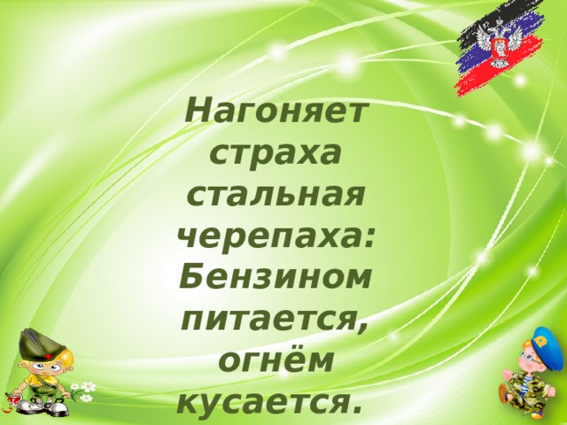 Нагоняет страха стальная черепаха:  Бензином питается, огнём кусается. 