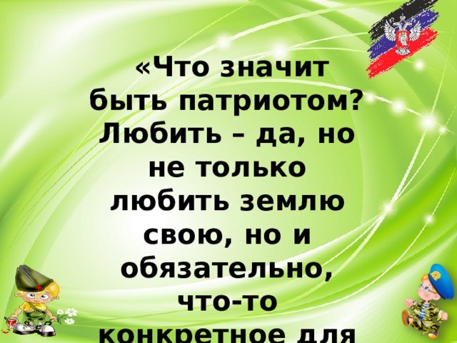  «Что значит быть патриотом? Любить – да, но не только любить землю свою, но и обязательно, что-то конкретное для нее делать».  