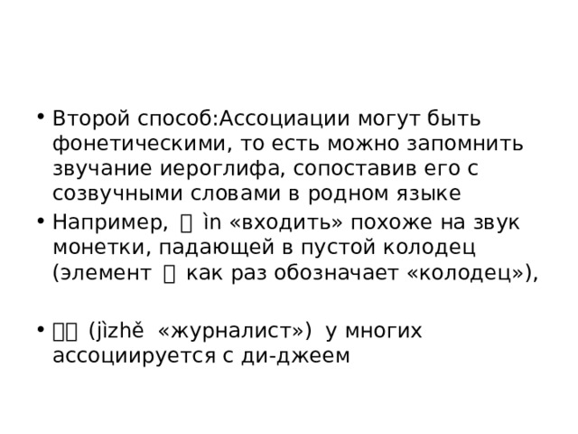 Второй способ:Ассоциации могут быть фонетическими, то есть можно запомнить звучание иероглифа, сопоставив его с созвучными словами в родном языке Например, 进 ìn «входить» похоже на звук монетки, падающей в пустой колодец (элемент 井 как раз обозначает «колодец»), 记者 (jìzhě «журналист») у многих ассоциируется с ди-джеем 