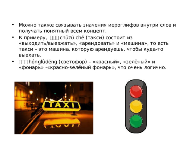 Можно также связывать значения иероглифов внутри слов и получать понятный всем концепт. К примеру, 出租车 chūzū chē (такси) состоит из «выходить/выезжать», «арендовать» и «машина», то есть такси – это машина, которую арендуешь, чтобы куда-то выехать. 红绿灯 hónglǜdēng (светофор) – «красный», «зелёный» и «фонарь» -«красно-зелёный фонарь», что очень логично. 