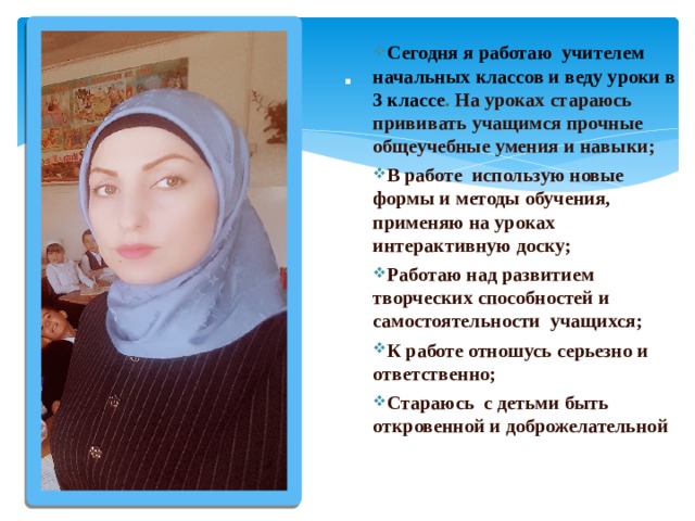 . Сегодня я работаю учителем начальных классов и веду уроки в 3 классе . На уроках стараюсь прививать учащимся прочные общеучебные умения и навыки; В работе использую новые формы и методы обучения, применяю на уроках интерактивную доску; Работаю над развитием творческих способностей и самостоятельности учащихся; К работе отношусь серьезно и ответственно; Стараюсь с детьми быть откровенной и доброжелательной 