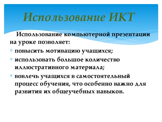 Использование ИКТ   Использование компьютерной презентации на уроке позволяет: повысить мотивацию учащихся; использовать большое количество иллюстративного материала; вовлечь учащихся в самостоятельный процесс обучения, что особенно важно для развития их общеучебных навыков.   