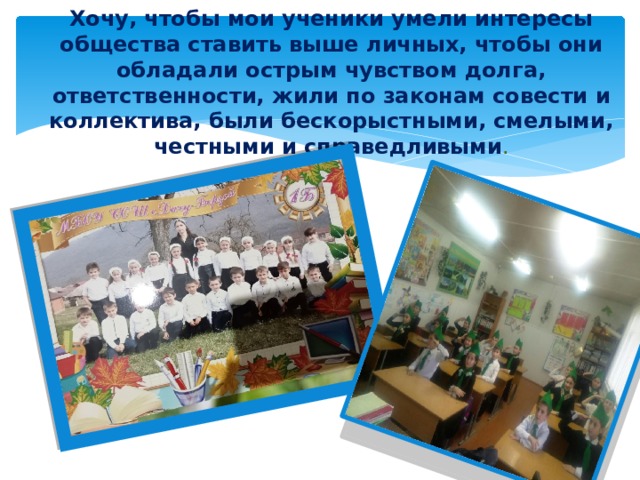 Хочу, чтобы мои ученики умели интересы общества ставить выше личных, чтобы они обладали острым чувством долга, ответственности, жили по законам совести и коллектива, были бескорыстными, смелыми, честными и справедливыми . 