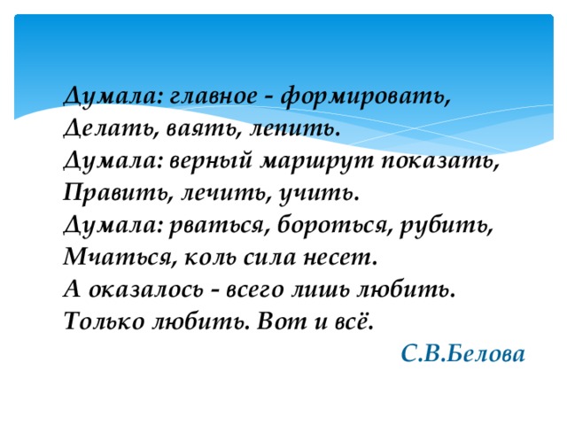 Думала: главное - формировать, Делать, ваять, лепить. Думала: верный маршрут показать, Править, лечить, учить. Думала: рваться, бороться, рубить, Мчаться, коль сила несет. А оказалось - всего лишь любить. Только любить. Вот и всё.  С.В.Белова 