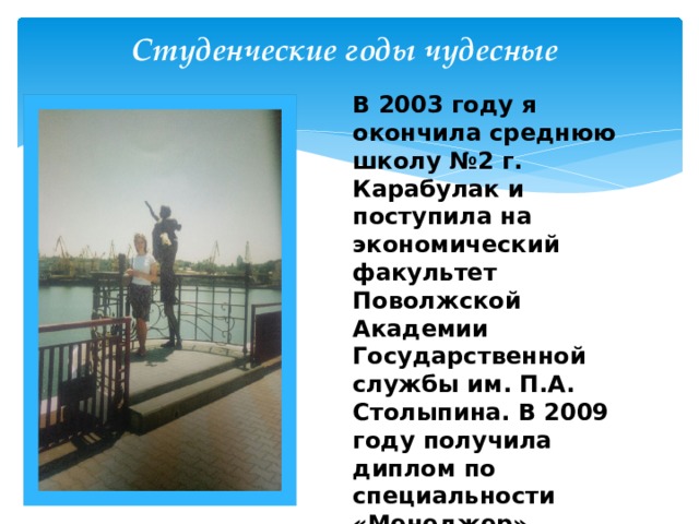 Студенческие годы чудесные В 2003 году я окончила среднюю школу №2 г. Карабулак и поступила на экономический факультет Поволжской Академии Государственной службы им. П.А. Столыпина. В 2009 году получила диплом по специальности «Менеджер».  В 2017 году поступила в ЧГПУ по дополнительной программе профессиональной переподготовки «Начальное образование» 