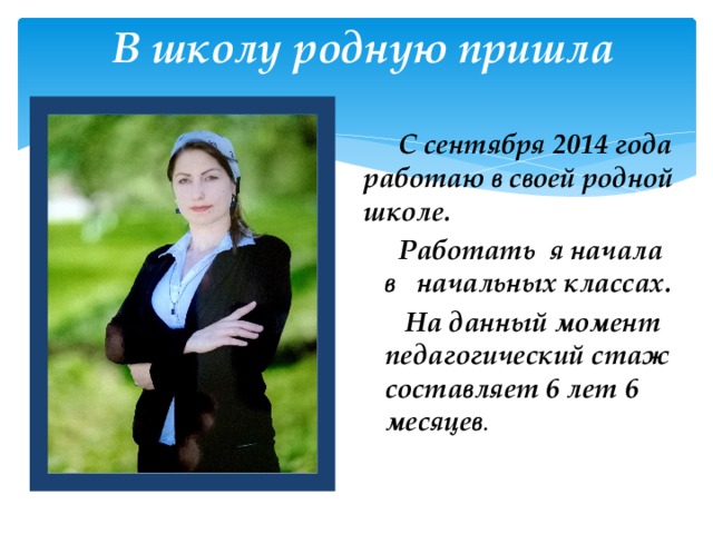 В школу родную пришла  С сентября 2014 года работаю в своей родной школе.  Работать я начала в начальных классах.  На данный момент педагогический стаж составляет 6 лет 6 месяцев . 