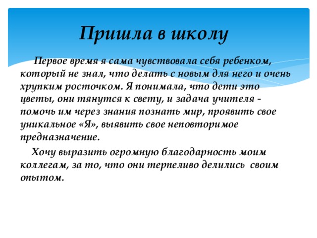 Пришла в школу  Первое время я сама чувствовала себя ребенком, который не знал, что делать с новым для него и очень хрупким росточком. Я понимала, что дети это цветы, они тянутся к свету, и задача учителя - помочь им через знания познать мир, проявить свое уникальное «Я», выявить свое неповторимое предназначение.  Хочу выразить огромную благодарность моим коллегам, за то, что они терпеливо делились своим опытом. 