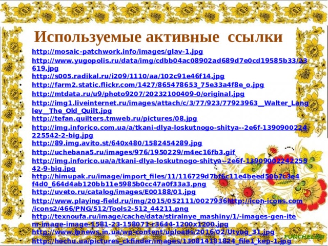 Используемые активные ссылки http://mosaic-patchwork.info/images/glav-1.jpg http://www.yugopolis.ru/data/img/cdbb04ac08902ad689d7e0cd19585b33/23619.jpg http://s005.radikal.ru/i209/1110/aa/102c91e46f14.jpg http://farm2.static.flickr.com/1427/865478653_75e33a4f8e_o.jpg http://mtdata.ru/u9/photo9207/20232100409-0/original.jpg http://img1.liveinternet.ru/images/attach/c/3/77/923/77923963__Walter_Langley__The_Old_Quilt.jpg http://tefan.quilters.tmweb.ru/pictures/08.jpg http://img.inforico.com.ua/a/tkani-dlya-loskutnogo-shitya--2e6f-1390900224225542-2-big.jpg http://89.img.avito.st/640x480/1582454289.jpg http://uchebana5.ru/images/976/1950229/m4ec16fb3.gif http://img.inforico.ua/a/tkani-dlya-loskutnogo-shitya--2e6f-1390900224225542-9-big.jpg http://himupak.ru/image/import_files/11/116729d7bf6c11e4beed50b7c3e4f4d0_664d4ab120bb11e5985b0cc47a0f33a3.png http://uveto.ru/catalog/images/E00188/01.jpg http://www.playing-field.ru/img/2015/052111/0027936http://icon-icons.com/icons2/466/PNG/512/Tools2-512_44211.png http://texnoufa.ru/image/cache/data/stiralnye_mashiny/1/-images-gen-item-image-image-1581-23-158071-r3644-1200x1200.jpg http://www.ipnews.in.ua/wp-content/uploads/2016/02/Utyug_31.jpg http://hochu.ua/pictures_ckfinder/images/130814181824_file1_kep-1.jpg    