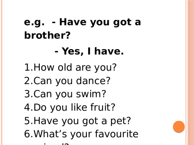 e.g. - Have you got a brother?  - Yes, I have. How old are you? Can you dance? Can you swim? Do you like fruit? Have you got a pet? What’s your favourite animal? 