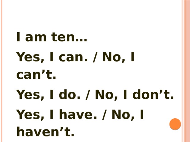I am ten… Yes, I can. / No, I can’t. Yes, I do. / No, I don’t. Yes, I have. / No, I haven’t. 