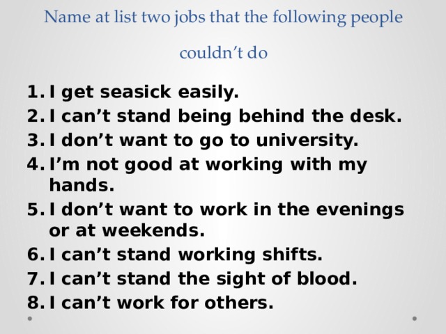 Name at list two jobs that the following people couldn’t do I get seasick easily. I can’t stand being behind the desk. I don’t want to go to university. I’m not good at working with my hands. I don’t want to work in the evenings or at weekends. I can’t stand working shifts. I can’t stand the sight of blood. I can’t work for others. 