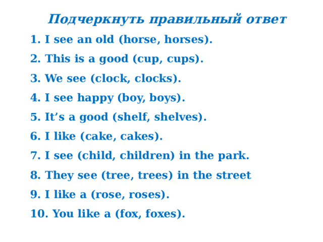 Подчеркнуть правильный ответ 1. I see an old (horse, horses). 2. This is a good (cup, cups). 3. We see (clock, clocks). 4. I see happy (boy, boys). 5. It’s a good (shelf, shelves). 6. I like (cake, cakes). 7. I see (child, children) in the park. 8. They see (tree, trees) in the street 9. I like a (rose, roses). 10. You like a (fox, foxes). 