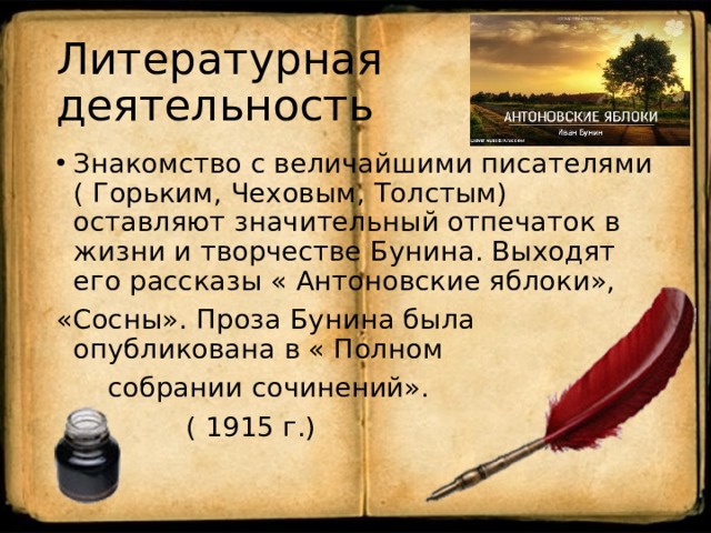 Литературная деятельность Знакомство с величайшими писателями ( Горьким, Чеховым, Толстым) оставляют значительный отпечаток в жизни и творчестве Бунина. Выходят его рассказы « Антоновские яблоки», «Сосны». Проза Бунина была опубликована в « Полном  собрании сочинений».  ( 1915 г.)   