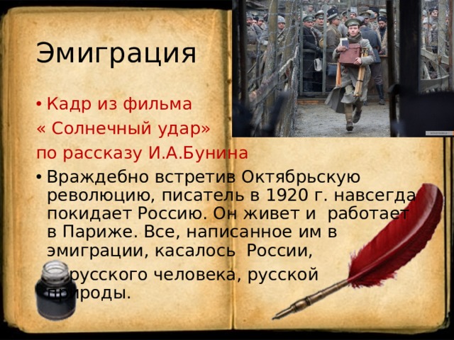 Эмиграция Кадр из фильма « Солнечный удар» по рассказу И.А.Бунина Враждебно встретив Октябрьскую революцию, писатель в 1920 г. навсегда покидает Россию. Он живет и работает в Париже. Все, написанное им в эмиграции, касалось России,  русского человека, русской природы. 