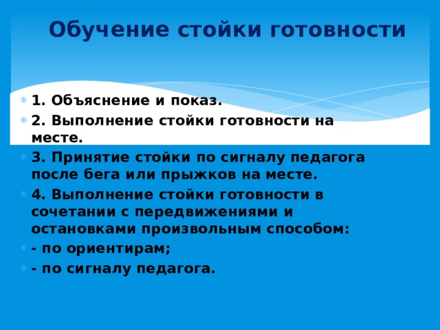 Обучение стойки готовности 1. Объяснение и показ. 2. Выполнение стойки готовности на месте. 3. Принятие стойки по сигналу педагога после бега или прыжков на месте. 4. Выполнение стойки готовности в сочетании с передвижениями и остановками произвольным способом: - по ориентирам; - по сигналу педагога. 