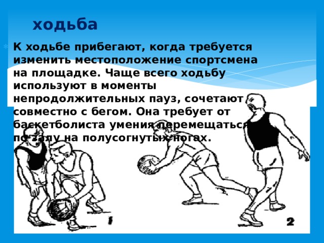 ходьба К ходьбе прибегают, когда требуется изменить местоположение спортсмена на площадке. Чаще всего ходьбу используют в моменты непродолжительных пауз, сочетают совместно с бегом. Она требует от баскетболиста умения перемещаться по залу на полусогнутых ногах. 