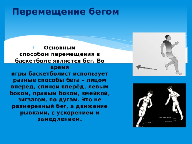 Перемещение бегом Основным способом перемещения в баскетболе является бег. Во время игры баскетболист использует разные способы бега – лицом вперёд, спиной вперёд, левым боком, правым боком, змейкой, зигзагом, по дугам. Это не размеренный бег, а движение рывками, с ускорением и замедлением. 