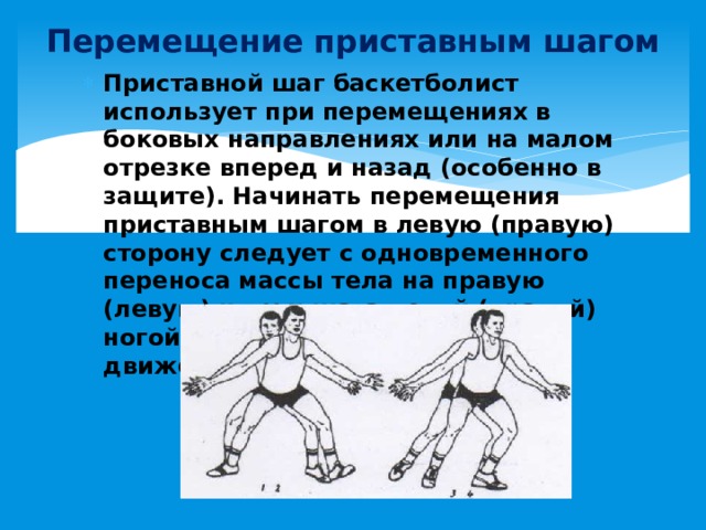Перемещение приставным шагом Приставной шаг баскетболист использует при перемещениях в боковых направлениях или на малом отрезке вперед и назад (особенно в защите). Начинать перемещения приставным шагом в левую (правую) сторону следует с одновременного переноса массы тела на правую (левую) ногу и шага левой (правой) ногой вперед по направлению движения. 