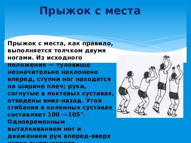 Прыжок с места Прыжок с места, как правило, выполняется толчком двумя ногами. Из исходного положения — туловище незначительно наклонено вперед, ступни ног находятся на ширине плеч; руки, согнутые в локтевых суставах, отведены вниз-назад. Угол сгибания в коленных суставах составляет 100 —105°. Одновременным выталкиванием ног и движением рук вперед-вверх игрок выпрыгивает. 