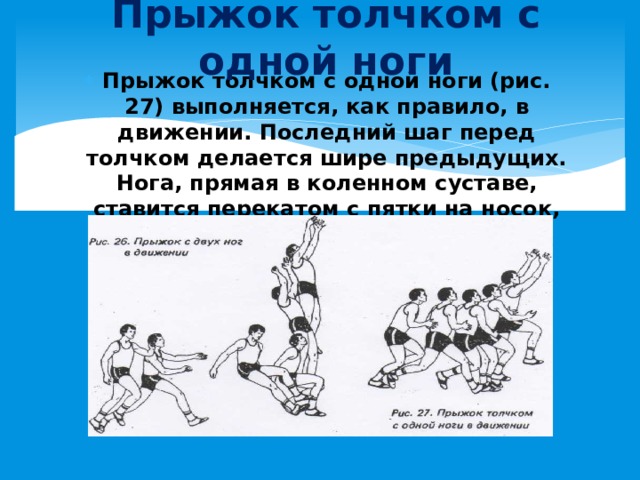 Прыжок толчком с одной ноги Прыжок толчком с одной ноги (рис. 27) выполняется, как правило, в движении. Последний шаг перед толчком делается шире предыдущих. Нога, прямая в коленном суставе, ставится перекатом с пятки на носок, руки отводятся назад . 