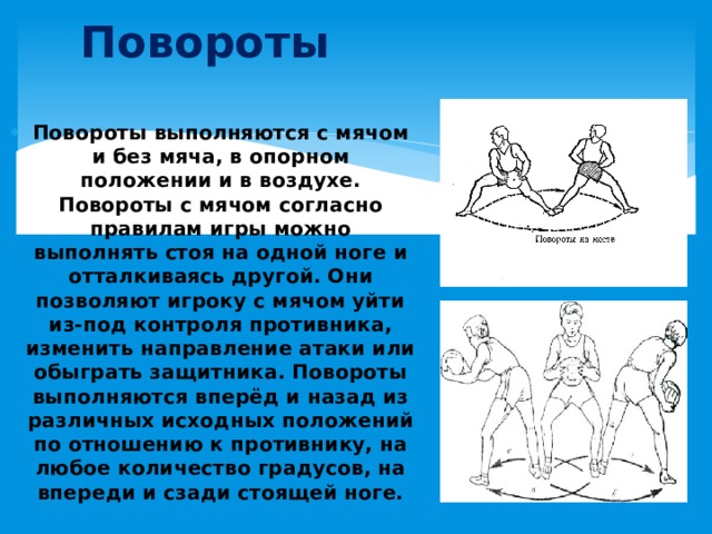 Повороты Повороты выполняются с мячом и без мяча, в опорном положении и в воздухе. Повороты с мячом согласно правилам игры можно выполнять стоя на одной ноге и отталкиваясь другой. Они позволяют игроку с мячом уйти из-под контроля противника, изменить направление атаки или обыграть защитника. Повороты выполняются вперёд и назад из различных исходных положений по отношению к противнику, на любое количество градусов, на впереди и сзади стоящей ноге. 