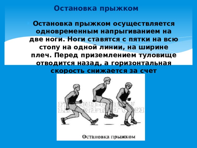 Остановка прыжком Остановка прыжком осуществляется одновременным напрыгиванием на две ноги. Ноги ставятся с пятки на всю стопу на одной линии, на ширине плеч. Перед приземлением туловище отводится назад, а горизонтальная скорость снижается за счет приседания. 