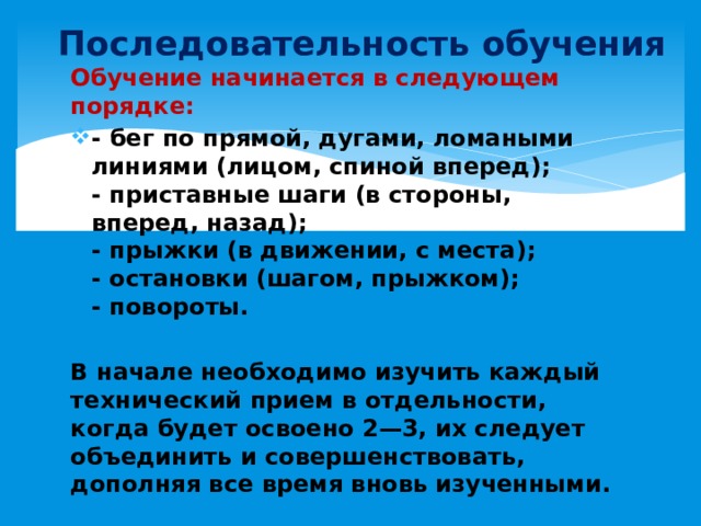 Последовательность обучения Обучение начинается в следующем порядке: - бег по прямой, дугами, ломаными линиями (лицом, спиной вперед);  - приставные шаги (в стороны, вперед, назад);  - прыжки (в движении, с места);  - остановки (шагом, прыжком);  - повороты.  В начале необходимо изучить каждый технический прием в отдельности, когда будет освоено 2—3, их следует объединить и совершенствовать, дополняя все время вновь изученными.     