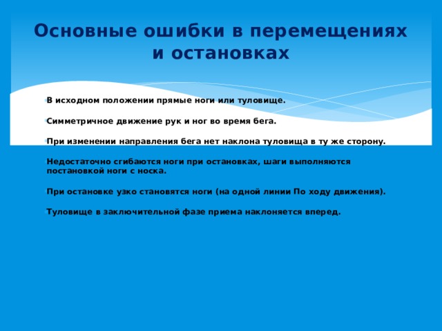 Основные ошибки в перемещениях и остановках  В исходном положении прямые ноги или туловище.   Симметричное движение рук и ног во время бега.   При изменении направления бега нет наклона туловища в ту же сторону.   Недостаточно сгибаются ноги при остановках, шаги выполняются постановкой ноги с носка.   При остановке узко становятся ноги (на одной линии По ходу движения).   Туловище в заключительной фазе приема наклоняется вперед.   