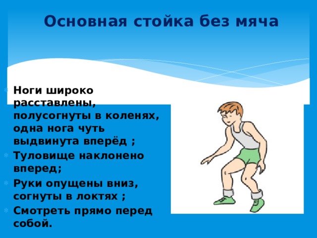 Основная стойка без мяча Ноги широко расставлены, полусогнуты в коленях, одна нога чуть выдвинута вперёд ; Туловище наклонено вперед; Руки опущены вниз, согнуты в локтях ;  Смотреть прямо перед собой.  