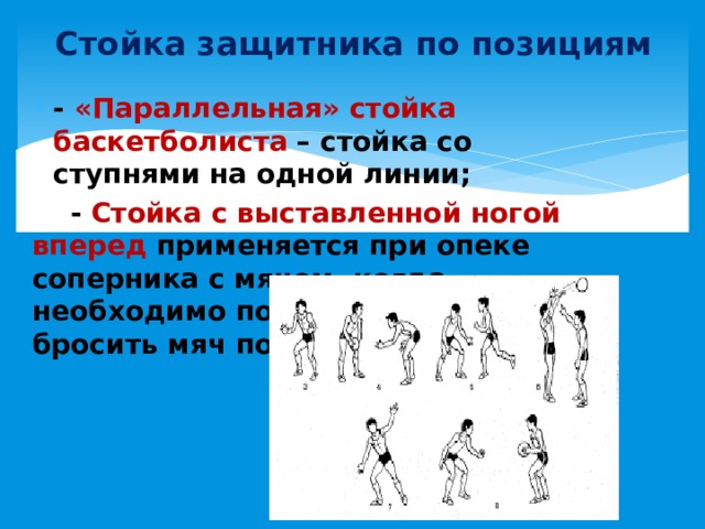 Стойка защитника по позициям - «Параллельная» стойка баскетболиста – стойка со ступнями на одной линии;  - Стойка с выставленной ногой вперед применяется при опеке соперника с мячом, когда необходимо помешать ему бросить мяч по кольцу 