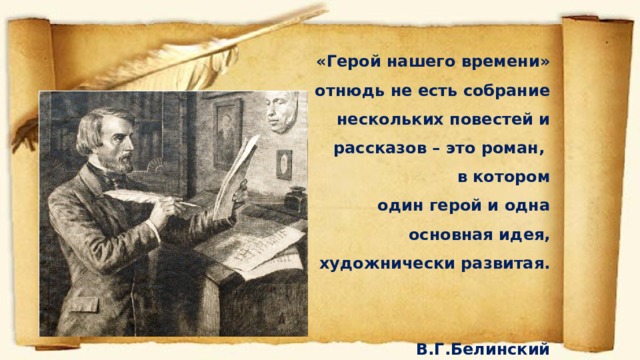 «Герой нашего времени» отнюдь не есть собрание  нескольких повестей и рассказов – это роман, в котором  один герой и одна основная идея, художнически развитая.  В.Г.Белинский 