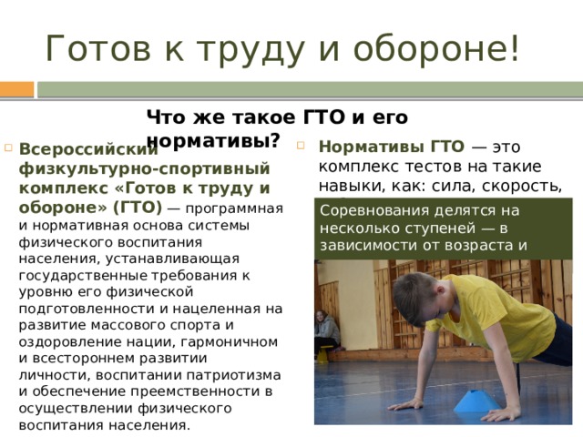 Готов к труду и обороне! Что же такое ГТО и его нормативы? Нормативы ГТО — это комплекс тестов на такие навыки, как: сила, скорость, гибкость и выносливость. Всероссийский физкультурно-спортивный комплекс «Готов к труду и обороне» (ГТО)  — программная и нормативная основа системы физического воспитания населения, устанавливающая государственные требования к уровню его физической подготовленности и нацеленная на развитие массового спорта и оздоровление нации, гармоничном и всестороннем развитии личности, воспитании патриотизма и обеспечение преемственности в осуществлении физического воспитания населения. Соревнования делятся на несколько ступеней — в зависимости от возраста и пола участников.  