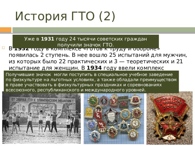 История ГТО (2) Уже в 1931 году 24 тысячи советских граждан получили значок ГТО. В 1932 году в комплексе «Готов к труду и обороне» появилась 2 ступень. В нее вошло 25 испытаний для мужчин, из которых было 22 практических и 3 — теоретических и 21 испытание для женщин. В 1934 году ввели комплекс испытаний по физической подготовке для детей. Получившие значок могли поступить в специальное учебное заведение по физкультуре на льготных условиях, а также обладали преимуществом в праве участвовать в физкультурных праздниках и соревнованиях всесоюзного, республиканского и международного уровней. 