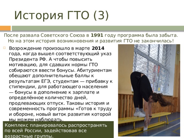 История ГТО (3) После развала Советского Союза в 1991 году программа была забыта. Но на этом история возникновения и развития ГТО не закончилась! Возрождение произошло в марте 2014 года, когда вышел соответствующий указ Президента РФ. А чтобы повысить мотивацию, для сдавших нормы ГТО собираются ввести бонусы. Абитуриентам обещают дополнительные баллы к результатам ЕГЭ, студентам — прибавку к стипендии, для работающего населения — бонусы в дополнение к зарплате и определённое количество дней, продлевающих отпуск. Таковы история и современность программы «Готов к труду и обороне, новый виток развития которой мы можем наблюдать. Комплекс планировалось распространять по всей России, задействовав все возрастные группы. 