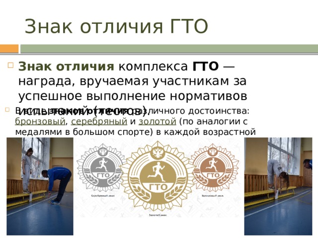 Знак отличия ГТО Знак   отличия  комплекса  ГТО  — награда, вручаемая участникам за успешное выполнение нормативов испытаний (тестов). В виде  знаков   отличия  различного достоинства: бронзовый , серебряный и золотой (по аналогии с медалями в большом спорте) в каждой возрастной ступени комплекса  ГТО . 