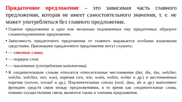 Придаточное предложение – это зависимая часть главного предложения, которая не имеет самостоятельного значения, т. е. не может употребляться без главного предложения. Главное предложение и одно или несколько подчиненных ему придаточных образуют сложноподчиненное предложение. Зависимость придаточного предложения от главного выражается особыми языковыми средствами. Признаками придаточного предложения могут служить: — союзные слова ; — порядок слов; — наклонение (употребление конъюктива). К соединительным словам относятся относительные местоимения (der, die, das, welcher, welche, welches, wer, was), наречия (wo, wie, wann, wohin, woher и др.) и местоименные наречия (wovon, worauf и др.). Подчинительные союзы (weil, dass, als и др.) выполняют функцию средств связи между предложениями, в то время как соединительные слова, помимо осуществления связи, являются также и членами предложения. 