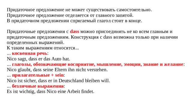 Придаточное предложение не может существовать самостоятельно.  Придаточное предложение отделяется от главного запятой.  В придаточном предложении спрягаемый глагол стоит в конце.   Придаточные предложения с  dass  можно присоединять не ко всем главным и придаточным предложениям. Конструкция с dass возможна только при наличии определенных выражений.  К таким выражениям относятся...  ... косвенная речь :  Nico sagt, dass er das Auto hat.  ... глаголы, обозначающие восприятие, мышление, эмоции, знание и желание :  Nico glaubt, dass seine Eltern ihn nicht verstehen.  ... прилагательные + sein :  Nico ist sicher, dass er in Deutschland bleiben will.  ... безличные выражения :  Es ist wichtig, dass Nico eine Arbeit findet.      