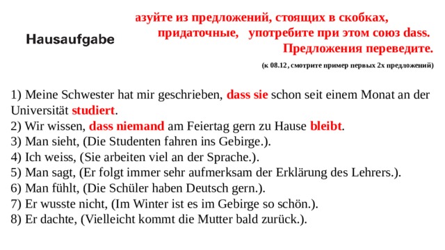  Образуйте из предложений, стоящих в скобках, придаточные, употребите при этом союз dass.  Предложения переведите.  (к 08.12, смотрите пример первых 2х предложений) 1) Meine Schwester hat mir geschrieben, dass sie schon seit einem Monat an der Universität studiert . 2) Wir wissen, dass niemand am Feiertag gern zu Hause bleibt .  3) Man sieht, (Die Studenten fahren ins Gebirge.). 4) Ich weiss, (Sie arbeiten viel an der Sprache.). 5) Man sagt, (Er folgt immer sehr aufmerksam der Erklärung des Lehrers.). 6) Man fühlt, (Die Schüler haben Deutsch gern.). 7) Er wusste nicht, (Im Winter ist es im Gebirge so schön.). 8) Er dachte, (Vielleicht kommt die Mutter bald zurück.). 
