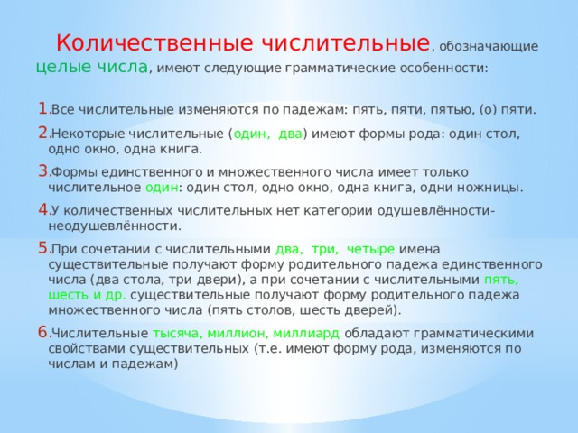 Количественные числительные , обозначающие целые числа , имеют следующие грамматические особенности: Все числительные изменяются по падежам: пять, пяти, пятью, (о) пяти. Некоторые числительные ( один, два ) имеют формы рода: один стол, одно окно, одна книга. Формы единственного и множественного числа имеет только числительное один : один стол, одно окно, одна книга, одни ножницы. У количественных числительных нет категории одушевлённости-неодушевлённости. При сочетании с числительными два, три, четыре  имена существительные получают форму родительного падежа единственного числа (два стола, три двери), а при сочетании с числительными пять, шесть и др.  существительные получают форму родительного падежа множественного числа (пять столов, шесть дверей). Числительные тысяча, миллион, миллиард  обладают грамматическими свойствами существительных (т.е. имеют форму рода, изменяются по числам и падежам) 