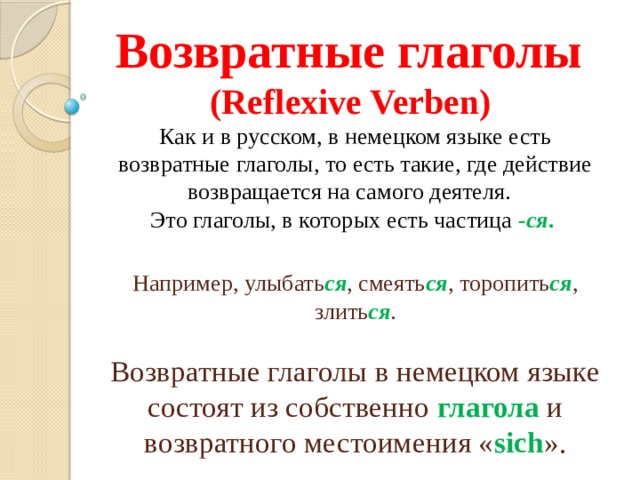 Возвратные глаголы  (Reflexive Verben)  Как и в русском, в немецком языке есть возвратные глаголы, то есть такие, где действие возвращается на самого деятеля.  Это глаголы, в которых есть частица   -ся .   Например, улыбать ся , смеять ся , торопить ся , злить ся .   Возвратные глаголы в немецком языке состоят из собственно глагола и возвратного местоимения « sich ». 