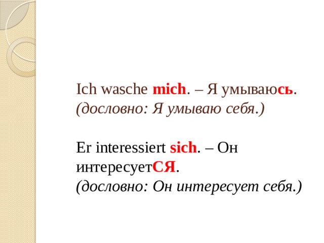    Ich wasche mich . – Я умываю сь .   (дословно: Я умываю себя.)   Er interessiert  sich . – Он интересует СЯ .   (дословно: Он интересует себя.)   