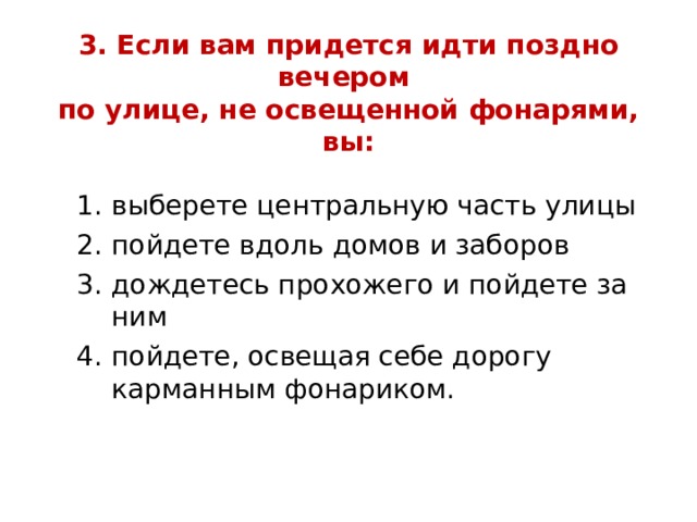 3. Если вам придется идти поздно вечером  по улице, не освещенной фонарями, вы: выберете центральную часть улицы пойдете вдоль домов и заборов дождетесь прохожего и пойдете за ним пойдете, освещая себе дорогу карманным фонариком. выберете центральную часть улицы пойдете вдоль домов и заборов дождетесь прохожего и пойдете за ним пойдете, освещая себе дорогу карманным фонариком. выберете центральную часть улицы пойдете вдоль домов и заборов дождетесь прохожего и пойдете за ним пойдете, освещая себе дорогу карманным фонариком. 